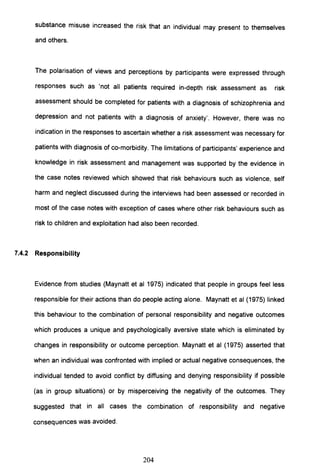 substance misuse increased the risk that an individual may present to themselves
and others.
The polarisation of views and perceptions by participants were expressed through
responses such as 'not all patients required in-depth risk assessment as risk
assessment should be completed for patients with a diagnosis of schizophrenia and
depression and not patients with a diagnosis of anxiety'. However, there was no
indication in the responses to ascertain whether a risk assessment was necessary for
patients with diagnosis of co-morbidity. The limitations of participants' experience and
knowledge in risk assessment and management was supported by the evidence in
the case notes reviewed which showed that risk behaviours such as violence, self
harm and neglect discussed during the interviews had been assessed or recorded in
most of the case notes with exception of cases where other risk behaviours such as
risk to children and exploitation had also been recorded.
7.4.2 Responsibility
Evidence from studies (Maynatt et al 1975) indicated that people in groups feel less
responsible for their actions than do people acting alone. Maynatt et al (1975) linked
this behaviour to the combination of personal responsibility and negative outcomes
which produces a unique and psychologically aversive state which is eliminated by
changes in responsibility or outcome perception. Maynatt et al (1975) asserted that
when an individual was confronted with implied or actual negative consequences, the
individual tended to avoid conflict by diffusing and denying responsibility if possible
(as in group situations) or by misperceiving the negativity of the outcomes. They
suggested that in all cases the combination of responsibility and negative
consequences was avoided.
204
 