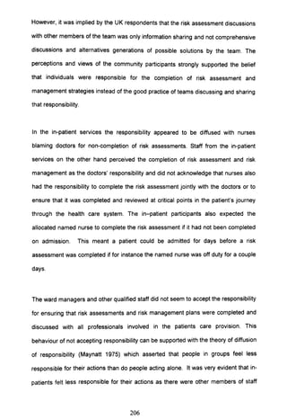 However, it was implied by the UK respondents that the risk assessment discussions
with other members of the team was only information sharing and not comprehensive
discussions and alternatives generations of possible solutions by the team. The
perceptions and views of the community participants strongly supported the belief
that individuals were responsible for the completion of risk assessment and
management strategies instead of the good practice of teams discussing and sharing
that responsibility.
In the in-patient services the responsibility appeared to be diffused with nurses
blaming doctors for non-completion of risk assessments. Staff from the in-patient
services on the other hand perceived the completion of risk assessment and risk
management as the doctors' responsibility and did not acknowledge that nurses also
had the responsibility to complete the risk assessment jointly with the doctors or to
ensure that it was completed and reviewed at critical points in the patient's journey
through the health care system. The in-patient participants also expected the
allocated named nurse to complete the risk assessment if it had not been completed
on admission. This meant a patient could be admitted for days before a risk
assessment was completed if for instance the named nurse was off duty for a couple
days.
The ward managers and other qualified staff did not seem to accept the responsibility
for ensuring that risk assessments and risk management plans were completed and
discussed with all professionals involved in the patients care provision. This
behaviour of not accepting responsibility can be supported with the theory of diffusion
of responsibility (Maynatt 1975) which asserted that people in groups feel less
responsible for their actions than do people acting alone. It was very evident that in-
patients felt less responsible for their actions as there were other members of staff
206
 