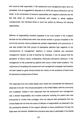 who could be held responsible, if risk assessment and management plans were not
completed. And as suggested by Maynatt et al (1975) the above behaviours can be
linked to the combination of personal responsibility and negative outcomes and the
fact that when an individual is confronted with implied or actual negative
consequences, the individual tends to avoid the conflict by diffusing and denying
responsibility.
Diffusion of responsibility therefore appeared to be more evident in the in-patient
services as the professionals within that service worked in groups compared to the
community services where professionals worked independently and autonomous. It
was also evident that both groups of participants attached high negativity to the
consequences of management reactions to serious incidents and perceived
management reaction as that of blaming the individual. It can be argued that the
perception of blame culture consequently influenced participant's behaviour in the
management of risk presented by patients with severe mental health problems. The
importance of completing risk assessment and management strategies had therefore
not been based on good clinical practice but mainly on the avoidance of blame and
the perceived consequences of blame.
The responses from the United States were varied and contradicted the behaviours
observed in the UK. The clinical participants in the United States, both the community
and in-patients, implied in their responses that risk assessment and management
was a shared responsibility and involved everyone including the patient who was
empowered to monitor their privileges. One can assume that participants from the
United States did not show the extent of diffusion of responsibility as observed in the
UK participants because of the support afforded to these practitioners through the
State laws and statutes, therefore the clinicians were able to participate in the shared
207
 