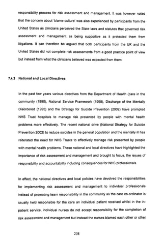 responsibility process for risk assessment and management. It was however noted
that the concern about 'blame culture' was also experienced by participants from the
United States as clinicians perceived the State laws and statutes that governed risk
assessment and management as being supportive as it protected them from
litigations. It can therefore be argued that both participants from the UK and the
United States did not complete risk assessments from a good practice point of view
but instead from what the clinicians believed was expected from them.
7.4.3 National and Local Directives
In the past few years various directives from the Department of Health (care in the
community (1990), National Service Framework (1995), Discharge of the Mentally
Disordered (1995) and the Strategy for Suicide Prevention (2002) have prompted
NHS Trust hospitals to manage risk presented by people with mental health
problems more effectively. The recent national drive (National Strategy for Suicide
Prevention 2002) to reduce suicides in the general population and the mentally ill has
reiterated the need for NHS Trusts to effectively manage risk presented by people
with mental health problems. These national and local directives have highlighted the
importance of risk assessment and management and brought to focus, the issues of
responsibility and accountability including consequences for NHS professionals.
In effect, the national directives and local policies have devolved the responsibilities
for implementing risk assessment and management to individual professionals
instead of promoting team responsibility in the community as the care co-ordinator is
usually held responsible for the care an individual patient received whilst in the in-
patient service, individual nurses do not accept responsibility for the completion of
risk assessment and management but instead the nurses blamed each other or other
208
 