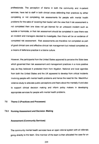 professionals. The perception of blame in both the community and in-patient
services, have led to staff in both clinical areas defending their practices by either
completing or not completing risk assessments for people with mental health
problems for the sake of 'covering their backs' with the view that if risk assessment is
not completed then one does not get blamed for an untoward incident such as
suicide or homicide, or that risk assessment should be completed in case there was
an incident and managers decided to investigate, then there will be an evidence of
completed risk assessment. Risk assessments are therefore not completed as part
of good clinical care and effective clinical risk management but instead completed as
a means of defensive practice in a blame culture.
However, the participants from the United States appeared to perceive the State laws
which governed their risk assessment and management practices in a more positive
way as they believed it protected them from litigation. National and local agendas
from both the United States and the UK appeared to develop from critical incidents
involving people with mental health problems and hence the need for the MacArthur
violence study to alleviate public perceptions and fears about the mentally ill and also
to support clinical decision making and inform policy makers in developing
appropriate services for people with mental health problems.
7.5 Theme 2 (Practices and Processes)
7.5.1 Nursing Assessment and Decision- Making
Assessment (Community Services)
The community mental health services have an open referral system with all referrals
going directly to the team. One member of the team is then allocated the case for an
209
 
