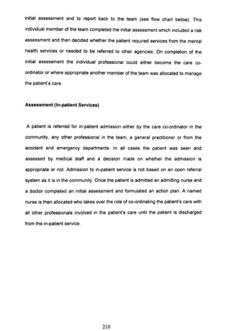 initial assessment and to report back to the team (see flow chart below). This
individual member of the team completed the initial assessment which included a risk
assessment and then decided whether the patient required services from the mental
health services or needed to be referred to other agencies. On completion of the
initial assessment the individual professional could either become the care co-
ordinator or where appropriate another member of the team was allocated to manage
the patient's care.
Assessment (In-patient Services)
A patient is referred for in-patient admission either by the care co-ordinator in the
community, any other professional in the team, a general practitioner or from the
accident and emergency departments. In all cases the patient was seen and
assessed by medical staff and a decision made on whether the admission is
appropriate or not. Admission to in-patient service is not based on an open referral
system as it is in the community. Once the patient is admitted an admitting nurse and
a doctor completed an initial assessment and formulated an action plan. A named
nurse is then allocated who takes over the role of co-ordinating the patient's care with
all other professionals involved in the patient's care until the patient is discharged
from the in-patient service.
210
 