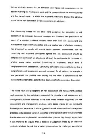 did not routinely assess risk on admission and viewed risk assessments as an
activity involving too much paper work and the responsibility of the admitting doctor
and the named nurse. In effect, the in-patient participants blamed the admitting
doctor for the non- completion of risk assessments on admission.
The community nurses on the other hand perceived the completion of risk
assessment as necessary to assure managers and to defend their practices in the
event of a sudden untoward incident rather than view risk assessment and
management as good clinical practice and as a positive way of effectively managing
risk presented by people with mental health problems. Nevertheless, both the
community and in-patient participants agreed that risk assessment should be
completed on admission for all patients although the participants did not agree on
whether every patient admitted (community or in-patients) should have a
comprehensive risk assessment. Community participants in general believed that a
comprehensive risk assessment was not necessary for all patients, for example, it
was perceived that patients with anxiety did not need a comprehensive risk
assessment compared to a patient with a diagnosis of schizophrenia or depression.
The varied views and perceptions on risk assessment and management practices
and processes by the participants supported the diversity in risk assessment and
management practices observed in the case notes reviewed suggested that risk
assessment and management practices were based mainly on an individual's
knowledge and experience. It also suggested that risk assessment and management
practices and processes were not supported by the team but rather individuals made
the decisions and implemented formulated action plans as they thought appropriate.
It can therefore be argued that a decision or judgement made by an individual
professional about the risk that a patient presented can be challenged as evidence
214
 