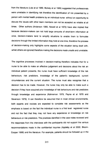 from the literature (Lidz et al 1989, Mulvey et al 1989) suggested that professionals
were unreliable in identifying risk therefore the identification of risk presented by a
person with mental health problems by an individual nurse without an opportunity to
discuss the issues with other team members can not be accepted as reliable at all
times. Other authors (Anderson 1985, Newell et al 1972) have also implied that
because decision-makers can not hold large amounts of short-term information at
once, decision-makers tend to simplify situations to enable them to formulate
decisions through the limited information they hold at one time, therefore the process
of decision-making only highlights some aspects of the situation being dealt with,
whilst others are ignored therefore making the decisions made unsafe and unreliable.
The cognitive processes involved in decision-making therefore indicates that for a
nurse to be able to make an effective judgement and decisions about the risk an
individual patient presents, the nurse must have sufficient knowledge of the risk
behaviours, risk predictors, knowledge of the patient's background, current
circumstances and the current situation. The nurse must also recognise that a
decision has to be made. However, the nurse may only be able to make such a
decision if they have acquired prior knowledge of risk behaviours and risk predictors
through knowledge and experience (Kahneman 1979, Payne et al 1978 and
Sevenson 1979). It can therefore be assumed that in most clinical environments,
both experts and novices are expected to complete risk assessments as the
emphasis is based on the fact the individual nurse is a first level registered nurse
and not the fact that they may not have any experience or knowledge on risk
behaviours or risk predictors. The practices identified in the case notes reviewed and
the responses from the interviews with the participants did not support the various
recommendations made in the confidential inquiries (Appleby et al 2000, Bloom-
Cooper 1998) and the literature. For example, patients should be followed up in the
215
 