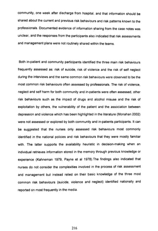 community, one week after discharge from hospital, and that information should be
shared about the current and previous risk behaviours and risk patterns known to the
professionals. Documented evidence of information sharing from the case notes was
unclear, and the responses from the participants also indicated that risk assessments
and management plans were not routinely shared within the teams.
Both in-patient and community participants identified the three main risk behaviours
frequently assessed as: risk of suicide, risk of violence and the risk of self neglect
during the interviews and the same common risk behaviours were observed to be the
most common risk behaviours often assessed by professionals. The risk of violence,
neglect and self harm for both community and in-patients were often assessed, other
risk behaviours such as the impact of drugs and alcohol misuse and the risk of
exploitation by others, the vulnerability of the patient and the association between
depression and violence which has been highlighted in the literature (Monahan 2002)
were not assessed or explored by both community and in-patients participants. It can
be suggested that the nurses only assessed risk behaviours most commonly
identified in the national policies and risk behaviours that they were mostly familiar
with. The latter supports the availability heuristic in decision-making when an
individual retrieves information stored in the memory through previous knowledge or
experience (Kahneman 1979, Payne et al 1978).The findings also indicated that
nurses do not consider the complexities involved in the process of risk assessment
and management but instead relied on their basic knowledge of the three most
common risk behaviours (suicide, violence and neglect) identified nationally and
reported on most frequently in the media.
216
 