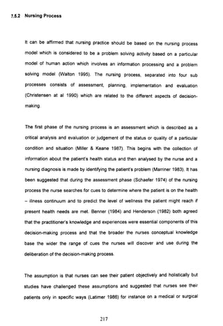 7.5.2 Nursing Process
It can be affirmed that nursing practice should be based on the nursing process
model which is considered to be a problem solving activity based on a particular
model of human action which involves an information processing and a problem
solving model (Walton 1995). The nursing process, separated into four sub
processes consists of assessment, planning, implementation and evaluation
(Christensen at al 1990) which are related to the different aspects of decision-
making.
The first phase of the nursing process is an assessment which is described as a
critical analysis and evaluation or judgement of the status or quality of a particular
condition and situation (Miller & Keane 1987). This begins with the collection of
information about the patient's health status and then analysed by the nurse and a
nursing diagnosis is made by identifying the patient's problem (Marriner 1983). It has
been suggested that during the assessment phase (Schaefer 1974) of the nursing
process the nurse searches for cues to determine where the patient is on the health
- illness continuum and to predict the level of wellness the patient might reach if
present health needs are met. Benner (1984) and Henderson (1982) both agreed
that the practitioner's knowledge and experiences were essential components of this
decision-making process and that the broader the nurses conceptual knowledge
base the wider the range of cues the nurses will discover and use during the
deliberation of the decision-making process.
The assumption is that nurses can see their patient objectively and holistically but
studies have challenged these assumptions and suggested that nurses see their
patients only in specific ways (Latimer 1986) for instance on a medical or surgical
217
 