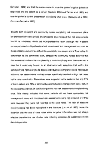 Servellan 1982) and that the nurses come to know the patient's typical pattern of
responses and the patient as a person (Macleod 2090 and Tanner et al 1993) and
use the patient's current presentation in deciding what to do (Jacovone et al 1992,
Corcoran-Perry et al 1990)
Despite both in-patient and community nurses completing risk assessment plans
uni-professionally both groups of participants also indicated that risk assessments
should be completed within the multi-professional team although the in-patient
nurses perceived multi-professional risk assessment and management important as
it was a legal document, too difficult to complete by one person and a Trust policy. In
comparison to the community team, although the community nurses believed that
risk assessments should be completed by a multi-disciplinary team there was also a
view that it could only happen in an ideal world with assertions that staff in the
community did not have time to discuss individual cases therefore could not discuss
individual risk assessments routinely unless specifically identified as high risk cases
by the care co-ordinator. These views were supported by the evidence that only 61 %
of the in-patient and 75% of community patients had risk management plans. 59% of
the in-patients and 65% of community patients had risk assessments completed only
once. This clearly indicated that some patients did not have appropriate risk
management plans and completed risk assessments were not reviewed or if they
were reviewed they were not recorded in the case notes. This lack of adequate
record keeping has been highlighted in the literature (Lidz et al 1993) hence the
assertion that the use of case notes alone to gather information was not always
effective therefore the use of other data collecting processes to support case notes
data is imperative.
219
 