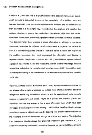 7.5.3 Decision-making in Risk Management
Carroll et al (1990) and Pitz et al (1984) asserted that decision-making is an activity
which involves a sequential process of the presentation of a problem, important
features identified, other information retrieved from memory, and the information is
then organised in a meaningful way. The individual then explores and classifies the
decision situation to ensure they understand the relevant objectives and values,
formulates the situation or behaviour presented then generates alternative solutions.
The decision-maker then chooses a single alternative or attribute or compares
alternative, evaluates the different benefits and makes a judgement as to what is
best. It is therefore suggested (Pitz et al 1984) that before a person can respond to
the problem presented, they must understand the information and develop a
representation for the problem. Johnson-Laird (1981) described this representation of
a problem as a 'mental model' that relates the problem to other knowledge. He also
argued that in building the mental model, uncertain issues left by the problem such
as the unpredictability of future events must be resolved or represented in a model in
some way.
However, authors such as Kahneman et al (1990) argued that decision-makers do
not always follow a rational process but instead make shorthand mental activity of
recognition, structuring the decision situations and the evaluation of preferences to
produce a judgement and choice. Payne et al (1978) and Svenson (1979) also
supported the view that everyone has a store of decision rules which have been
developed through experience and training. The individual therefore tries to achieve
a preferred outcome, objective or goal, by deciding on a preferred solution based on
the repertoire they have developed through experience and training. The individual
then develops a plan to achieve their preferred outcome or goal. Payne et al (1978)
and Svenson (1979) continued to assert that because we cannot hold large amounts
220
 