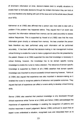 of short-term information at once, decision-makers tend to simplify situations to
enable them to formulate decisions through the limited information they can hold at
one time therefore only dealing with part of the issue and not the whole issue (Newell
et aI1972).
Kahneman et al (1982) also affirmed that a person was more able to deal with a
problem if the problem has happened before. They argued that if an event was
important, the information retrieved from memory can be used accurately to assess
relative frequencies. This is supported by Howell et al (1982) view that the more
information given directly or retrieved from memory the less uncertain the person
feels therefore any task performed using such information will be performed
accurately. It has been affirmed that decision-making in risk management involves
critical thinking to enable the nurse to make a judgement about the risk presented by
the patient. Glasser et al (1994) supported the view that knowledge is necessary in
critical thinking, however, the knowledge has to be domain specific nursing
knowledge to enable the nurse to make a decision. The relevance of domain specific
knowledge is supported by Elstein et ai's (1990) assertion that domain specific
knowledge was important to ensure successful clinical reasoning however, Yahiro et
al (1994) also argued that experience was also important in decision-making as it
enabled the nurse to recognise patterns of behaviour and possible outcomes. They
argued that lack of experience can affect a nurse's ability to develop critical thinking
skills.
Benner (1984) also asserted that practical knowledge is only developed through
clinical experience whilst Tanner et al (1993) and Schon (1983) acknowledged the
importance of experiential knowledge in enabling the recognition of patterns and
intuitive responses in expert judgement. Benner (1984) continued to assert that an
expert nurse understood a situation, recognised cues and interpreted them as to
221
 