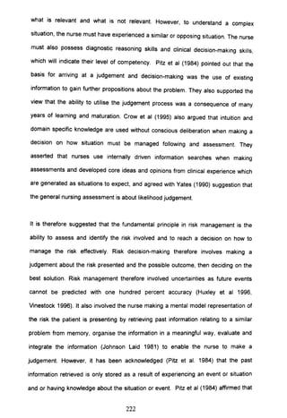 what is relevant and what is not relevant. However, to understand a complex
situation, the nurse must have experienced a similar or opposing situation. The nurse
must also possess diagnostic reasoning skills and clinical decision-making skills,
which will indicate their level of competency. Pitz et al (1984) pointed out that the
basis for arriving at a judgement and decision-making was the use of existing
information to gain further propositions about the problem. They also supported the
view that the ability to utilise the judgement process was a consequence of many
years of learning and maturation. Crow et al (1995) also argued that intuition and
domain specific knowledge are used without conscious deliberation when making a
decision on how situation must be managed following and assessment. They
asserted that nurses use internally driven information searches when making
assessments and developed core ideas and opinions from clinical experience which
are generated as situations to expect, and agreed with Yates (1990) suggestion that
the general nursing assessment is about likelihood judgement.
It is therefore suggested that the fundamental principle in risk management is the
ability to assess and identify the risk involved and to reach a decision on how to
manage the risk effectively. Risk decision-making therefore involves making a
judgement about the risk presented and the possible outcome, then deciding on the
best solution. Risk management therefore involved uncertainties as future events
cannot be predicted with one hundred percent accuracy (Huxley et al 1996,
Vinestock 1996). It also involved the nurse making a mental model representation of
the risk the patient is presenting by retrieving past information relating to a similar
problem from memory, organise the information in a meaningful way, evaluate and
integrate the information (Johnson Laid 1981) to enable the nurse to make a
judgement. However, it has been acknowledged (Pitz et al. 1984) that the past
information retrieved is only stored as a result of experiencing an event or situation
and or having knowledge about the situation or event. Pitz et al (1984) affirmed that
222
 