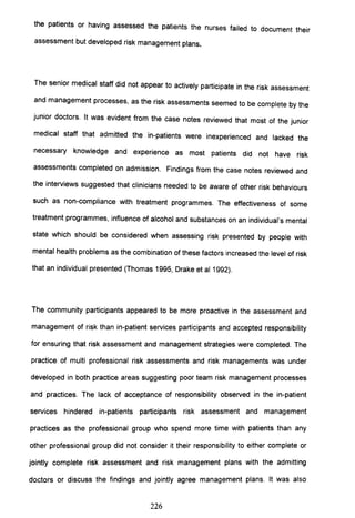 the patients or having assessed the patients the nurses failed to document their
assessment but developed risk management plans.
The senior medical staff did not appear to actively participate in the risk assessment
and management processes, as the risk assessments seemed to be complete by the
junior doctors. It was evident from the case notes reviewed that most of the junior
medical staff that admitted the in-patients were inexperienced and lacked the
necessary knowledge and experience as most patients did not have risk
assessments completed on admission. Findings from the case notes reviewed and
the interviews suggested that clinicians needed to be aware of other risk behaviours
such as non-compliance with treatment programmes. The effectiveness of some
treatment programmes, influence of alcohol and substances on an individual's mental
state which should be considered when assessing risk presented by people with
mental health problems as the combination of these factors increased the level of risk
that an individual presented (Thomas 1995, Drake et al 1992).
The community participants appeared to be more proactive in the assessment and
management of risk than in-patient services participants and accepted responsibility
for ensuring that risk assessment and management strategies were completed. The
practice of multi professional risk assessments and risk managements was under
developed in both practice areas suggesting poor team risk management processes
and practices. The lack of acceptance of responsibility observed in the in-patient
services hindered in-patients participants risk assessment and management
practices as the professional group who spend more time with patients than any
other professional group did not consider it their responsibility to either complete or
jointly complete risk assessment and risk management plans with the admitting
doctors or discuss the findings and jointly agree management plans. It was also
226
 