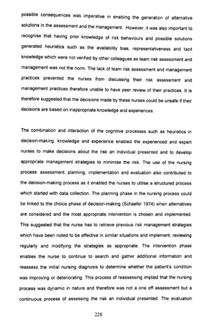 possible consequences was imperative in enabling the generation of alternative
solutions in the assessment and the management. However, it was also important to
recognise that having prior knowledge of risk behaviours and possible solutions
generated heuristics such as the availability bias, representativeness and tacit
knowledge which were not verified by other colleagues as team risk assessment and
management was not the norm. The lack of team risk assessment and management
practices prevented the nurses from discussing their risk assessment and
management practices therefore unable to have peer review of their practices. It is
therefore suggested that the decisions made by these nurses could be unsafe if their
decisions are based on inappropriate knowledge and experiences.
The combination and interaction of the cognitive processes such as heuristics in
decision-making, knowledge and experience enabled the experienced and expert
nurses to make decisions about the risk an individual presented and to develop
appropriate management strategies to minimise the risk. The use of the nursing
process: assessment, planning, implementation and evaluation also contributed to
the decision-making process as it enabled the nurses to utilise a structured process
which started with data collection. The planning phase in the nursing process could
be linked to the choice phase of decision-making (Schaefer 1974) when alternatives
are considered and the most appropriate intervention is chosen and implemented.
This suggested that the nurse has to retrieve previous risk management strategies
which have been noted to be effective in similar situations and implement, reviewing
regularly and modifying the strategies as appropriate. The intervention phase
enables the nurse to continue to search and gather additional information and
reassess the initial nursing diagnosis to determine whether the patient's condition
was improving or deteriorating. This process of reassessing implied that the nursing
process was dynamic in nature and therefore was not a one off assessment but a
continuous process of assessing the risk an individual presented. The evaluation
228
 