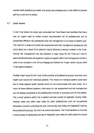 mental health problems by health and social care professionals in their effort to prevent
self harm and harm to others.
1.7 Local Issues
In the Trust where the study was conducted the Trust Board had identified that there
was an urgent need to review current documentation for all professionals and to
incorporate effective risk assessment and risk management in all areas of patient care.
The need for a review of current risk assessment and risk management procedures had
come about as a result of an external inquiry following a serious incident in the Trust.
Clinical risk management has also become a major issue for the Trust as it has to
demonstrate that there are systems in place to support staff in the management of risk in
order to be included in the Clinical Negligence Scheme for Trusts, which insures NHS
Trusts against litigation.
Another major issue for the Trust is that currently all professional groups have their own
health care records for individual patients. This means an individual patient could have
two or three opened health records which do not communicate with each other. As a
result of these different systems, information on risk assessment and risk management
are not always accessible to all professionals involved in providing care for the patient.
The current systems within the in-patient services consist of separate nursing notes,
medical notes and other case notes for other professionals such as occupational
therapists involved in providing the care. Community case notes are integrated in part by
the professional groups, but not in all community teams. The Trust therefore is currently
in the process of developing one set of integrated case notes for each patient to ensure
22
 