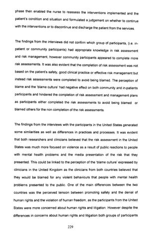 phase then enabled the nurse to reassess the interventions implemented and the
patient's condition and situation and formulated a judgement on whether to continue
with the interventions or to discontinue and discharge the patient from the services.
The findings from the interviews did not confirm which group of participants, (Le. in-
patient or community participants) had appropriate knowledge in risk assessment
and risk management, however community participants appeared to complete more
risk assessments. It was also evident that the completion of risk assessment was not
based on the patient's safety, good clinical practice or effective risk management but
instead risk assessments were completed to avoid being blamed. The perception of
blame and the 'blame culture' had negative effect on both community and in-patients
participants and hindered the completion of risk assessment and management plans
as participants either completed the risk assessments to avoid being blamed or
blamed others for the non completion of the risk assessments.
The findings from the interviews with the participants in the United States generated
some similarities as well as differences in practices and processes. It was evident
that both researchers and clinicians believed that the risk assessment in the United
States was much more focused on violence as a result of public reactions to people
with mental health problems and the media presentation of the risk that they
presented. This could be linked to the perception of the 'blame culture' expressed by
clinicians in the United Kingdom as the clinicians from both countries believed that
they would be blamed for any violent behaviours that people with mental health
problems presented to the public. One of the main differences between the two
countries was the perceived tension between promoting safety and the denial of
human rights and the violation of human freedom, as the participants from the United
States were more concerned about human rights and litigation. However despite the
differences in concerns about human rights and litigation both groups of participants
229
 