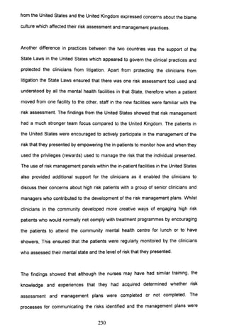 from the United States and the United Kingdom expressed concerns about the blame
culture which affected their risk assessment and management practices.
Another difference in practices between the two countries was the support of the
State Laws in the United States which appeared to govern the clinical practices and
protected the clinicians from litigation. Apart from protecting the clinicians from
litigation the State Laws ensured that there was one risk assessment tool used and
understood by all the mental health facilities in that State, therefore when a patient
moved from one facility to the other, staff in the new facilities were familiar with the
risk assessment. The findings from the United States showed that risk management
had a much stronger team focus compared to the United Kingdom. The patients in
the United States were encouraged to actively participate in the management of the
risk that they presented by empowering the in-patients to monitor how and when they
used the privileges (rewards) used to manage the risk that the individual presented.
The use of risk management panels within the in-patient facilities in the United States
also provided additional support for the clinicians as it enabled the clinicians to
discuss their concerns about high risk patients with a group of senior clinicians and
managers who contributed to the development of the risk management plans. Whilst
clinicians in the community developed more creative ways of engaging high risk
patients who would normally not comply with treatment programmes by encouraging
the patients to attend the community mental health centre for lunch or to have
showers, This ensured that the patients were regularly monitored by the clinicians
who assessed their mental state and the level of risk that they presented.
The findings showed that although the nurses may have had similar training, the
knowledge and experiences that they had acquired determined whether risk
assessment and management plans were completed or not completed. The
processes for communicating the risks identified and the management plans were
230
 