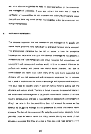 also imperative and suggested the need for clear local policies on risk assessment
and management processes. It was also evident that there was a need for
clarification of responsibilities for both in-patients and community clinicians to ensure
that clinicians were fully aware of their responsibilities in the risk assessment and
management process.
8.1 Implications for Practice
The evidence suggested that risk assessment and management for people with
mental health problems were ineffectively co-ordinated therefore poorly managed.
The professionals managing the risk did not appear to have the appropriate
knowledge and experience to support their attempts to manage the risks presented.
Professionals and Trust managing boards should recognise that uncoordinated risk
assessment and management practices would continue to present difficulties for
professionals working with people with mental health problems. The lack of
communication and team focus within many of the care teams suggested that
clinicians with less risk assessment and management experience had no recourse
but to work in isolation with the minimum knowledge and experience that they had.
This could lead to possible errors in decision-making therefore putting both the
clinicians and patients at risk. The lack of formal processes to support clinicians in
risk assessment and management of people with mental health problems could have
negative consequences and lead to inappropriate risk assessment and management
of high risk patients. And the possibility of 'burn out' amongst the nurses as they
continue to struggle to manage the risk presented by people with mental health
problems. The lack of risk assessment for patients on admission, especially formal
(detained under the Mental Health Act 1983) patients who by the nature of their
admission suggested that they presented a high risk could raise concerns about
231
 