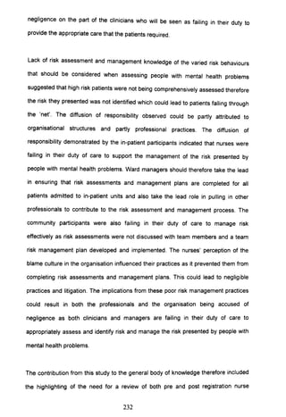 negligence on the part of the clinicians who will be seen as failing in their duty to
provide the appropriate care that the patients required.
Lack of risk assessment and management knowledge of the varied risk behaviours
that should be considered when assessing people with mental health problems
suggested that high risk patients were not being comprehensively assessed therefore
the risk they presented was not identified which could lead to patients falling through
the 'net'. The diffusion of responsibility observed could be partly attributed to
organisational structures and partly professional practices. The diffusion of
responsibility demonstrated by the in-patient participants indicated that nurses were
failing in their duty of care to support the management of the risk presented by
people with mental health problems. Ward managers should therefore take the lead
in ensuring that risk assessments and management plans are completed for all
patients admitted to in-patient units and also take the lead role in pulling in other
professionals to contribute to the risk assessment and management process. The
community participants were also failing in their duty of care to manage risk
effectively as risk assessments were not discussed with team members and a team
risk management plan developed and implemented. The nurses' perception of the
blame culture in the organisation influenced their practices as it prevented them from
completing risk assessments and management plans. This could lead to negligible
practices and litigation. The implications from these poor risk management practices
could result in both the professionals and the organisation being accused of
negligence as both clinicians and managers are failing in their duty of care to
appropriately assess and identify risk and manage the risk presented by people with
mental health problems.
The contribution from this study to the general body of knowledge therefore included
the highlighting of the need for a review of both pre and post registration nurse
232
 