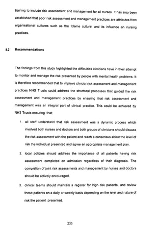 training to include risk assessment and management for all nurses. It has also been
established that poor risk assessment and management practices are attributes from
organisational cultures such as the 'blame culture' and its influence on nursing
practices.
8.2 Recommendations
The findings from this study highlighted the difficulties clinicians have in their attempt
to monitor and manage the risk presented by people with mental health problems. It
is therefore recommended that to improve clinicial risk assessment and management
practices NHS Trusts could address the structural processes that guided the risk
assessment and management practices by ensuring that risk assessment and
management was an integral part of clinical practice. This could be achieved by
NHS Trusts ensuring that;
1. all staff understand that risk assessment was a dynamic process which
involved both nurses and doctors and both groups of clinicians should discuss
the risk assessment with the patient and reach a consensus about the level of
risk the individual presented and agree an appropriate management plan.
2. local policies should address the importance of all patients having risk
assessment completed on admission regardless of their diagnosis. The
completion of joint risk assessments and management by nurses and doctors
should be actively encouraged.
3. clinical teams should maintain a register for high risk patients, and review
these patients on a daily or weekly basis depending on the level and nature of
risk the patient presented.
233
 