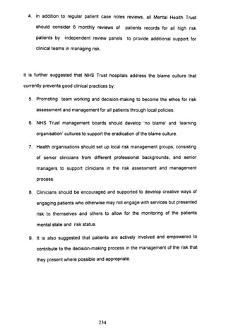 4. in addition to regular patient case notes reviews, all Mental Health Trust
should consider 6 monthly reviews of patients records for all high risk
patients by independent review panels to provide additional support for
clinical teams in managing risk.
It is further suggested that NHS Trust hospitals address the blame culture that
currently prevents good clinical practices by:
5. Promoting team working and decision-making to become the ethos for risk
assessment and management for all patients through local policies.
6. NHS Trust management boards should develop 'no blame' and 'learning
organisation' cultures to support the eradication of the blame culture.
7. Health organisations should set up local risk management groups, consisting
of senior clinicians from different professional backgrounds, and senior
managers to support clinicians in the risk assessment and management
process.
8. Clinicians should be encouraged and supported to develop creative ways of
engaging patients who otherwise may not engage with services but presented
risk to themselves and others to allow for the monitoring of the patients
mental state and risk status.
9. It is also suggested that patients are actively involved and empowered to
contribute to the decision-making process in the management of the risk that
they present where possible and appropriate.
234
 