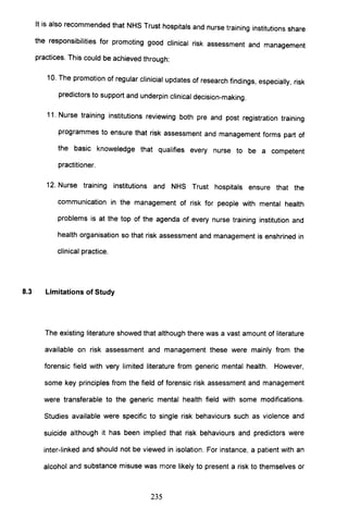 It is also recommended that NHS Trust hospitals and nurse training institutions share
the responsibilities for promoting good clinical risk assessment and management
practices. This could be achieved through:
10. The promotion of regular clinicial updates of research findings, especially, risk
predictors to support and underpin clinical decision-making.
11. Nurse training institutions reviewing both pre and post registration training
programmes to ensure that risk assessment and management forms part of
the basic knoweledge that qualifies every nurse to be a competent
practitioner.
12. Nurse training institutions and NHS Trust hospitals ensure that the
communication in the management of risk for people with mental health
problems is at the top of the agenda of every nurse training institution and
health organisation so that risk assessment and management is enshrined in
clinical practice.
8.3 Limitations of Study
The existing literature showed that although there was a vast amount of literature
available on risk assessment and management these were mainly from the
forensic field with very limited literature from generic mental health. However,
some key principles from the field of forensic risk assessment and management
were transferable to the generic mental health field with some modifications.
Studies available were specific to single risk behaviours such as violence and
suicide although it has been implied that risk behaviours and predictors were
inter-linked and should not be viewed in isolation. For instance, a patient with an
alcohol and substance misuse was more likely to present a risk to themselves or
235
 