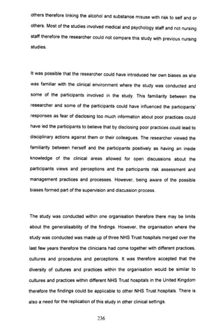 others therefore linking the alcohol and substance misuse with risk to self and or
others. Most of the studies involved medical and psychology staff and not nursing
staff therefore the researcher could not compare this study with previous nursing
studies.
It was possible that the researcher could have introduced her own biases as she
was familiar with the clinical environment where the study was conducted and
some of the participants involved in the study. This familiarity between the
researcher and some of the participants could have influenced the participants'
responses as fear of disclosing too much information about poor practices could
have led the participants to believe that by disclosing poor practices could lead to
disciplinary actions against them or their colleagues. The researcher viewed the
familiarity between herself and the participants positively as having an inside
knowledge of the clinical areas allowed for open discussions about the
participants views and perceptions and the participants risk assessment and
management practices and processes. However, being aware of the possible
biases formed part of the supervision and discussion process.
The study was conducted within one organisation therefore there may be limits
about the generalisability of the findings. However, the organisation where the
study was conducted was made up of three NHS Trust hospitals merged over the
last few years therefore the clinicians had come together with different practices,
cultures and procedures and perceptions. It was therefore accepted that the
diversity of cultures and practices within the organisation would be similar to
cultures and practices within different NHS Trust hospitals in the United Kingdom
therefore the findings could be applicable to other NHS Trust hospitals. There is
also a need for the replication of this study in other clinical settings.
236
 