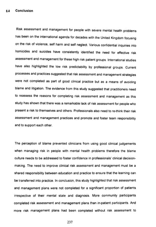 8.4 Conclusion
Risk assessment and management for people with severe mental health problems
has been on the international agenda for decades with the United Kingdom focusing
on the risk of violence, self harm and self neglect. Various confidential inquiries into
homicides and suicides have consistently identified the need for effective risk
assessment and management for these high risk patient groups. International studies
have also highlighted the low risk predictability by professional groups. Current
processes and practices suggested that risk assessment and management strategies
were not completed as part of good clinical practice but as a means of avoiding
blame and litigation. The evidence from this study suggested that practitioners need
to reassess the reasons for completing risk assessment and management as this
study has shown that there was a remarkable lack of risk assessment for people who
present a risk to themselves and others. Professionals also need to re-think their risk
assessment and management practices and promote and foster team responsibility
and to support each other.
The perception of blame prevented clinicians from using good clinical judgements
when managing risk in people with mental health problems therefore the blame
culture needs to be addressed to foster confidence in professionals' clinical decision-
making. The need to improve clinical risk assessment and management must be a
shared responsibility between education and practice to ensure that the learning can
be transferred into practice. In conclusion, this study highlighted that risk assessment
and management plans were not completed for a significant proportion of patients
irrespective of their mental state and diagnosis. More community participants
completed risk assessment and management plans than in-patient participants. And
more risk management plans had been completed without risk assessment to
237
 