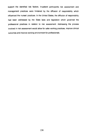support the identified risk factors. In-patient participants risk assessment and
management practices were hindered by the diffusion of responsibility which
influenced the nurses' practices. In the United States, the diffusion of responsibility
had been addressed by the State laws and legislation which governed the
professional practices in relation to risk assessment. Addressing the process
involved in risk assessment would allow for safer working practices, improve clinical
outcomes and improve working environment for professionals.
238
 