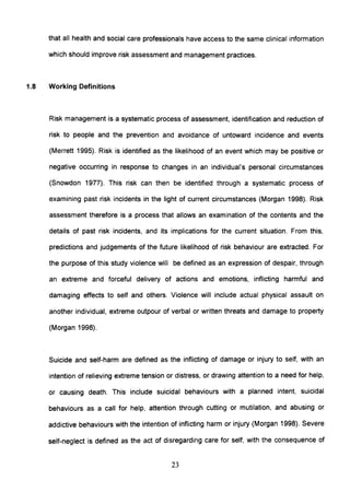 that all health and social care professionals have access to the same clinical information
which should improve risk assessment and management practices.
1.8 Working Definitions
Risk management is a systematic process of assessment, identification and reduction of
risk to people and the prevention and avoidance of untoward incidence and events
(Merrett 1995). Risk is identified as the likelihood of an event which may be positive or
negative occurring in response to changes in an individual's personal circumstances
(Snowdon 1977). This risk can then be identified through a systematic process of
examining past risk incidents in the light of current circumstances (Morgan 1998). Risk
assessment therefore is a process that allows an examination of the contents and the
details of past risk incidents, and its implications for the current situation. From this,
predictions and judgements of the future likelihood of risk behaviour are extracted. For
the purpose of this study violence will be defined as an expression of despair, through
an extreme and forceful delivery of actions and emotions, inflicting harmful and
damaging effects to self and others. Violence will include actual physical assault on
another individual, extreme outpour of verbal or written threats and damage to property
(Morgan 1998).
Suicide and self-harm are defined as the inflicting of damage or injury to self, with an
intention of relieving extreme tension or distress, or drawing attention to a need for help,
or causing death. This include suicidal behaviours with a planned intent, suicidal
behaviours as a call for help, attention through cutting or mutilation, and abusing or
addictive behaviours with the intention of inflicting harm or injury (Morgan 1998). Severe
self-neglect is defined as the act of disregarding care for self, with the consequence of
23
 