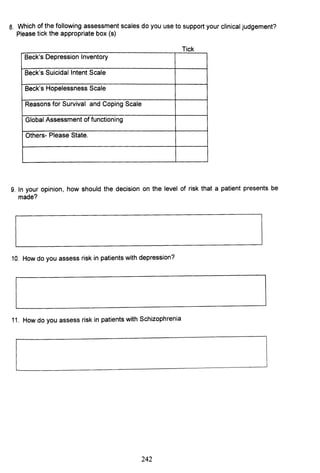 8. Which of the following assessment scales do you use to support your clinical judgement?
Please tick the appropriate box (s)
Tick
Beck's Depression Inventory
Beck's Suicidal Intent Scale
Beck's Hopelessness Scale
Reasons for Survival and Coping Scale
Global Assessment of functioning
Others- Please State.
9. In your opinion, how should the decision on the level of risk that a patient presents be
made?
10. How do you assess risk in patients with depression?
11. How do you assess risk in patients with Schizophrenia
242
 