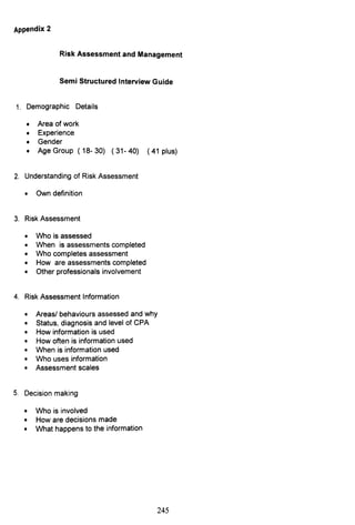 Appendix 2
Risk Assessment and Management
Semi Structured Interview Guide
1. Demographic Details
• Area of work
• Experience
• Gender
• Age Group (18-30) (31-40) (41 plus)
2. Understanding of Risk Assessment
• Own definition
3. Risk Assessment
• Who is assessed
• When is assessments completed
• Who completes assessment
• How are assessments completed
• Other professionals involvement
4. Risk Assessment Information
• Areasl behaviours assessed and why
• Status, diagnosis and level of CPA
• How information is used
• How often is information used
• When is information used
• Who uses information
• Assessment scales
5. Decision making
• Who is involved
• How are decisions made
• What happens to the information
245
 