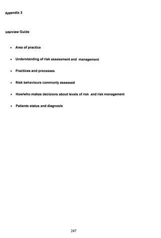 Appendix 3
Interview Guide
• Area of practice
• Understanding of risk assessment and management
• Practices and processes
• Risk behaviours commonly assessed
• How/who makes decisions about levels of risk and risk management
• Patients status and diagnosis
247
 