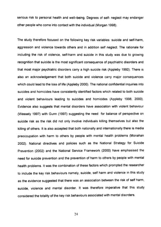serious risk to personal health and well-being. Degrees of self- neglect may endanger
other people who come into contact with the individual (Morgan 1998).
The study therefore focused on the following key risk variables: suicide and self-harm,
aggression and violence towards others and in addition self neglect. The rationale for
including the risk of violence, self-harm and suicide in this study was due to growing
recognition that suicide is the most significant consequence of psychiatric disorders and
that most major psychiatric disorders carry a high suicide risk (Appleby 1992). There is
also an acknowledgement that both suicide and violence carry major consequences
which could lead to the loss of life (Appleby 2000). The national confidential inquiries into
suicides and homicides have consistently identified factors which related to both suicide
and violent behaviours leading to suicides and homicides (Appleby 1998, 2000).
Evidence also suggests that mental disorders have association with violent behaviour
0Nessely 1997) with Gunn (1997) suggesting the need for balance of perspective on
suicide risk as the risk did not only involve individuals killing themselves but also the
killing of others. It is also accepted that both nationally and internationally there is media
preoccupation with harm to others by people with mental health problems (Monahan
2002). National directives and policies such as the National Strategy for Suicide
Prevention (2002) and the National Service Framework (2000) have emphasised the
need for suicide prevention and the prevention of harm to others by people with mental
health problems. It was the combination of these factors which prompted the researcher
to include the key risk behaviours namely, suicide, self harm and violence in this study
as the evidence suggested that there was an association between the risk of self harm,
suicide, violence and mental disorder. It was therefore imperative that this study
considered the totality of the key risk behaviours associated with mental disorders.
24
 