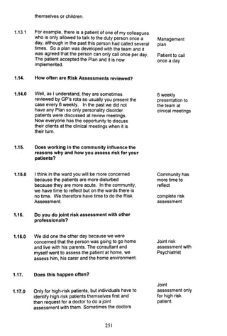 1.13.1
themselves or children.
For example, there is a patient of one of my colleagues
who is only allowed to talk to the duty person once a
day, although in the past this person had called several
times. So a plan was developed with the team and it
was agreed that the person can only call once per day.
The patient accepted the Plan and it is now
implemented.
1.14. How often are Risk Assessments reviewed?
1.14.0 Well, as I understand, they are sometimes
reviewed by GP's rota so usually you present the
case every 6 weekly. In the past we did not
have any Plan so only personality disorder
patients were discussed at review meetings.
Now everyone has the opportunity to discuss
their clients at the clinical meetings when it is
their turn.
1.15. Does working in the community influence the
reasons why and how you assess risk for your
patients?
1.15.0 I think in the ward you will be more concerned
because the patients are more disturbed
because they are more acute. In the community,
we have time to reflect but on the wards there is
no time. We therefore have time to do the Risk
Assessment.
1.16. Do you do joint risk assessment with other
professionals?
1.16.0 We did one the other day because we were
concerned that the person was going to go home
and live with his parents. The consultant and
myself went to assess the patient at home, we
assess him, his carer and the home environment.
1.17. Does this happen often?
1.17.0 Only for high-risk patients, but individuals have to
identify high risk patients themselves first and
then request for a doctor to do a joint
assessment with them. Sometimes the doctors
251
Management
plan
Patient to call
once a day
6 weekly
presentation to
the team at
clinical meetings
Community has
more time to
reflect
complete risk
assessment
Joint risk
assessment with
Psychiatrist
Joint
assessment only
for high risk
patient.
 