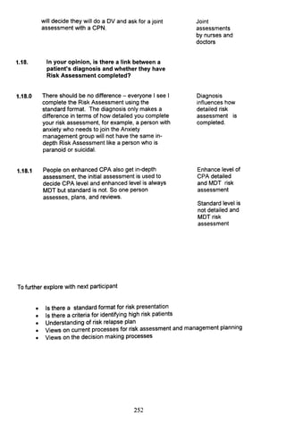 will decide they will do a DV and ask for a joint
assessment with a CPN.
1.18. In your opinion, is there a link between a
patient's diagnosis and whether they have
Risk Assessment completed?
1.18.0 There should be no difference - everyone I see I
complete the Risk Assessment using the
standard format. The diagnosis only makes a
difference in terms of how detailed you complete
your risk assessment, for example, a person with
anxiety who needs to join the Anxiety
management group will not have the same in-
depth Risk Assessment like a person who is
paranoid or suicidal.
1.18.1 People on enhanced CPA also get in-depth
assessment, the initial assessment is used to
decide CPA level and enhanced level is always
MDT but standard is not. So one person
assesses, plans, and reviews.
To further explore with next participant
•
•
Is there a standard format for risk presentation
Is there a criteria for identifying high risk patients
Joint
assessments
by nurses and
doctors
Diagnosis
influences how
detailed risk
assessment is
completed.
Enhance level of
CPA detailed
and MDT risk
assessment
Standard level is
not detailed and
MDT risk
assessment
Understanding of risk relapse plan .
Views on current processes for risk assessment and management planning
•
•
• Views on the decision making processes
252
 