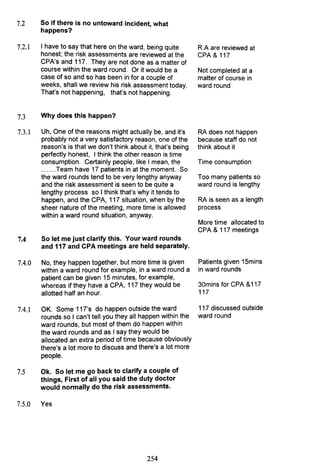 7.2 So if there is no untoward incident, what
happens?
7.2.1
7.3
7.3.1
7.4
7.4.0
7.4.1
7.5
7.5.0
I have to say that here on the ward, being quite
honest; the risk assessments are reviewed at the
CPA's and 117. They are not done as a matter of
course within the ward round. Or it would be a
case of so and so has been in for a couple of
weeks, shall we review his risk assessment today.
That's not happening, that's not happening.
Why does this happen?
Uh, One of the reasons might actually be, and it's
probably not a very satisfactory reason, one of the
reason's is that we don't think about it, that's being
perfectly honest, I think the other reason is time
consumption. Certainly people, like I mean, the
........Team have 17 patients in at the moment. So
the ward rounds tend to be very lengthy anyway
and the risk assessment is seen to be quite a
lengthy process so I think that's why it tends to
happen, and the CPA, 117 situation, when by the
sheer nature of the meeting, more time is allowed
within a ward round situation, anyway.
So let me just clarify this. Your ward rounds
and 117 and CPA meetings are held separately.
No, they happen together, but more time is given
within a ward round for example, in a ward round a
patient can be given 15 minutes, for example,
whereas if they have a CPA, 117 they would be
allotted half an hour.
OK. Some 117's do happen outside the ward
rounds so I can't tell you they all happen within the
ward rounds, but most of them do happen within
the ward rounds and as I say they would be
allocated an extra period of time because obviously
there's a lot more to discuss and there's a lot more
people.
Ok. So let me go back to clarify a couple of
things, First of all you said the duty doctor
would normally do the risk assessments.
Yes
254
R.A are reviewed at
CPA & 117
Not completed at a
matter of course in
ward round
RA does not happen
because staff do not
think about it
Time consumption
Too many patients so
ward round is lengthy
RA is seen as a length
process
More time allocated to
CPA & 117 meetings
Patients given 15mins
in ward rounds
30mins for CPA &117
117
117 discussed outside
ward round
 