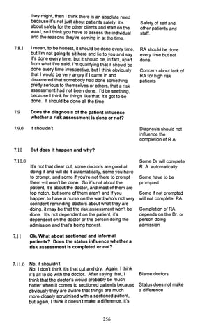 they might, then I think there is an absolute need
because it's not just about patients safety, it's
about safety for the other clients and staff on the
ward, so I think you have to assess the individual
and the reasons they're coming in at the time.
7.8.1 I mean, to be honest, it should be done every time,
but I'm not going to sit here and lie to you and say
it's done every time, but it should be, in fact, apart
from what I've said, I'm qualifying that it should be
done every time irrespective, but I think obviously,
that I would be very angry if I came in and
discovered that somebody had done something
pretty serious to themselves or others, that a risk
assessment had not been done. I'd be seething,
because I think for things like that, it's got to be
done. It should be done all the time
7.9 Does the diagnosis of the patient influence
whether a risk assessment is done or not?
7.9.0 It shouldn't
7.10 But does it happen and why?
7.10.0
It's not that clear cut, some doctor's are good at
doing it and will do it automatically, some you have
to prompt, and some if you're not there to prompt
them - it won't be done. So it's not about the
patient, it's about the doctor, and most of them are
top notch, but some of them aren't and If you
happen to have a nurse on the ward who's not very
confident reminding doctors about what they are
doing, it may be that the risk assessment won't be
done. It's not dependent on the patient, it's
dependent on the doctor or the person doing the
admission and that's being honest.
7.11 Ok. What about sectioned and informal
patients? Does the status influence whether a
risk assessment is completed or not?
7.11.0 No, it shouldn't
No, I don't think it's that cut and dry. Again, I think
it's all to do with the doctor. After saying that, I
think that the doctor's would probably be much
hotter when it comes to sectioned patients because
obviously they are aware that things are much
more closely scrutinised with a sectioned patient,
but again, I think it doesn't make a difference, it's
256
Safety of self and
other patients and
staff.
RA should be done
every time but not
done.
Concern about lack of
RA for high risk
patients
Diagnosis should not
influence the
completion of R.A
Some Dr will complete
R. A automatically.
Some have to be
prompted.
Some if not prompted
will not complete RA.
Completion of RA
depends on the Dr. or
person doing
admission
Blame doctors
Status does not make
a difference
 