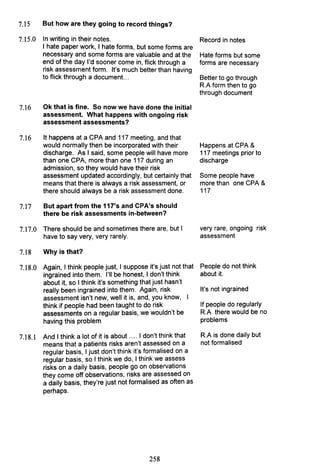 7.15 But how are they going to record things?
7.15.0 In writing in their notes.
I hate paper work, I hate forms, but some forms are
necessary and some forms are valuable and at the
end of the day I'd sooner come in, flick through a
risk assessment form. It's much better than having
to flick through a document. ..
7.16 Ok that is fine. So now we have done the initial
assessment. What happens with ongoing risk
assessment assessments?
7.16 It happens at a CPA and 117 meeting, and that
would normally then be incorporated with their
discharge. As I said, some people will have more
than one CPA, more than one 117 during an
admission, so they would have their risk
assessment updated accordingly, but certainly that
means that there is always a risk assessment, or
there should always be a risk assessment done.
7.17 But apart from the 117's and CPA's should
there be risk assessments in-between?
7.17.0 There should be and sometimes there are, but I
have to say very, very rarely.
7.18 Why is that?
7.18.0 Again, I think people just, I suppose it's just not that
ingrained into them. I'll be honest, I don't think
about it, so I think it's something that just hasn't
really been ingrained into them. Again, risk
assessment isn't new, well it is, and, you know,
think if people had been taught to do risk
assessments on a regular basis, we wouldn't be
having this problem
7.18.1 And I think a lot of it is about .... I don't think that
means that a patients risks aren't assessed on a
regular basis, I just don't think it's formalised on a
regular basis, so I think we do, I think we assess
risks on a daily basis, people go on observations
they come off observations, risks are assessed on
a daily basis, they're just not formalised as often as
perhaps.
258
Record in notes
Hate forms but some
forms are necessary
Better to go through
R.A form then to go
through document
Happens at CPA &
117 meetings prior to
discharge
Some people have
more than one CPA &
117
very rare, ongoing risk
assessment
People do not think
about it.
It's not ingrained
If people do regularly
R.A there would be no
problems
R.A is done daily but
not formalised
 