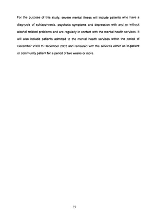 For the purpose of this study, severe mental illness will include patients who have a
diagnosis of schizophrenia, psychotic symptoms and depression with and or without
alcohol related problems and are regularly in contact with the mental health services. It
will also include patients admitted to the mental health services within the period of
December 2000 to December 2002 and remained with the services either as in-patient
or community patient for a period of two weeks or more.
25
 