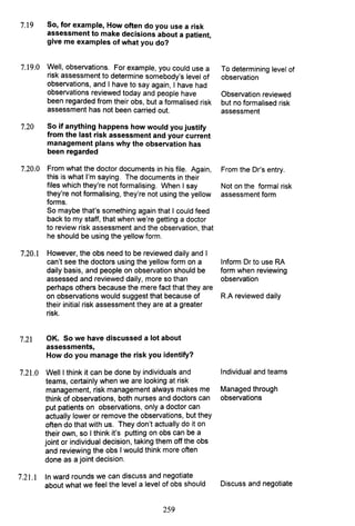 7.19 So, for example, How often do you use a risk
assessment to make decisions about a patient,
give me examples of what you do?
7.19.0 Well, observations. For example, you could use a
risk assessment to determine somebody's level of
observations, and I have to say again, I have had
observations reviewed today and people have
been regarded from their obs, but a formalised risk
assessment has not been carried out.
7.20 So if anything happens how would you justify
from the last risk assessment and your current
management plans why the observation has
been regarded
7.20.0 From what the doctor documents in his file. Again,
this is what I'm saying. The documents in their
files which they're not formalising. When I say
they're not formalising, they're not using the yellow
forms.
So maybe that's something again that I could feed
back to my staff, that when we're getting a doctor
to review risk assessment and the observation, that
he should be using the yellow form.
7.20.1 However, the obs need to be reviewed daily and I
can't see the doctors using the yellow form on a
daily basis, and people on observation should be
assessed and reviewed daily, more so than
perhaps others because the mere fact that they are
on observations would suggest that because of
their initial risk assessment they are at a greater
risk.
7.21 OK. So we have discussed a lot about
assessments,
How do you manage the risk you identify?
7.21.0 Weill think it can be done by individuals and
teams, certainly when we are looking at risk
management, risk management always makes me
think of observations, both nurses and doctors can
put patients on observations, only a doctor can
actually lower or remove the observations, but they
often do that with us. They don't actually do it on
their own, so I think it's putting on obs can be a
joint or individual decision, taking them off the obs
and reviewing the obs I would think more often
done as a joint decision.
7.21.1 In ward rounds we can discuss and negotiate
about what we feel the level a level of obs should
259
To determining level of
observation
Observation reviewed
but no formalised risk
assessment
From the Dr's entry.
Not on the formal risk
assessment form
Inform Dr to use RA
form when reviewing
observation
R.A reviewed daily
Individual and teams
Managed through
observations
Discuss and negotiate
 