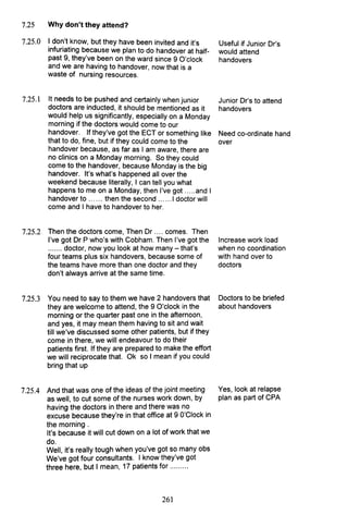 7.25 Why don't they attend?
7.25.0 I don't know, but they have been invited and it's
infuriating because we plan to do handover at half-
past 9, they've been on the ward since 9 O'clock
and we are having to handover, now that is a
waste of nursing resources.
7.25.1 It needs to be pushed and certainly when junior
doctors are inducted, it should be mentioned as it
would help us significantly, especially on a Monday
morning if the doctors would come to our
handover. If they've got the ECT or something like
that to do, fine, but if they could come to the
handover because, as far as I am aware, there are
no clinics on a Monday morning. So they could
come to the handover, because Monday is the big
handover. It's what's happened all over the
weekend because literally, I can tell you what
happens to me on a Monday, then I've got .....and I
handover to ...... then the second ...... 1doctor will
come and I have to handover to her.
7.25.2 Then the doctors come, Then Dr .... comes. Then
I've got Dr P who's with Cobham. Then I've got the
....... doctor, now you look at how many - that's
four teams plus six handovers, because some of
the teams have more than one doctor and they
don't always arrive at the same time.
7.25.3 You need to say to them we have 2 handovers that
they are welcome to attend, the 9 O'clock in the
morning or the quarter past one in the afternoon,
and yes, it may mean them having to sit and wait
till we've discussed some other patients, but if they
come in there, we will endeavour to do their
patients first. If they are prepared to make the effort
we will reciprocate that. Ok so I mean if you could
bring that up
7.25.4 And that was one of the ideas of the joint meeting
as well, to cut some of the nurses work down, by
having the doctors in there and there was no
excuse because they're in that office at 9 O'Clock in
the morning.
It's because it will cut down on a lot of work that we
do.
Well, it's really tough when you've got so many obs
We've got four consultants. I know they've got
three here, but I mean, 17 patients for .........
261
Useful if Junior Dr's
would attend
handovers
Junior Dr's to attend
handovers
Need co-ordinate hand
over
Increase work load
when no coordination
with hand over to
doctors
Doctors to be briefed
about handovers
Yes, look at relapse
plan as part of CPA
 