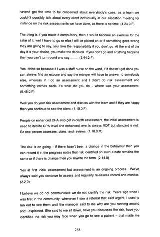 haven't got the time to be concerned about everybody's case, as a team we
couldn't possibly talk about every client individually at our allocation meeting for
instance on the risk assessments we have done, as there is no time. (4.24.0.F)
The thing is if you made it compulsory, then it would become an exercise for the
sake of it, well I have to go or else I will be picked on or if something goes wrong
they are going to say, you take the responsibility if you don't go. At the end of the
day it is your choice, you make the decision. If you don't go and anything happens
then you can't turn round and say........ (S.44.2.F)
Yes I think so because if I was a staff nurse on the ward, if it doesn't get done you
can always find an excuse and say the manger will have to answer to somebody
else, whereas if I do an assessment and I didn't do risk assessment and
something comes back- it's what did you do - where was your assessment.
(S.46.0.F)
Well you do your risk assessment and discuss with the team and if they are happy
then you continue to see the client. (1.1 O.O.F)
People on enhanced CPA also get in-depth assessment, the initial assessment is
used to decide CPA level and enhanced level is always MDT but standard is not.
So one person assesses, plans, and reviews. (1.1B.0.M)
The risk is on going - if there hasn't been a change in the behaviour then you
can record it in the progress notes that risk identified on such a date remains the
same or if there is change then you rewrite the form. (2.14.0)
Yes at first initial assessment but assessment is an ongoing process. We've
always said you continue to assess and regularly re-assess record and monitor.
(2.2.0)
I believe we do not communicate we do not identify the risk. Years ago when I
was first in the community, whenever I saw a referral that said urgent, I used to
run out to see them until the manager said to me why are you running around
and I explained. She said to me sit down, have you discussed the risk, have you
identified the risk you may face when you go to see a patient - that made me
268
 