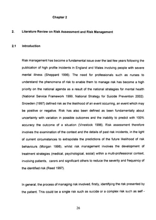 Chapter 2
2. Literature Review on Risk Assessment and Risk Management
2.1 Introduction
Risk management has become a fundamental issue over the last few years following the
publication of high profile incidents in England and Wales involving people with severe
mental illness (Sheppard 1996). The need for professionals such as nurses to
understand the phenomena of risk to enable them to manage risk has become a high
priority on the national agenda as a result of the national strategies for mental health
(National Service Framework 1999, National Strategy for Suicide Prevention 2002).
Snowden (1997) defined risk as the likelihood of an event occurring, an event which may
be positive or negative. Risk has also been defined as been fundamentally about
uncertainty with variation in possible outcomes and the inability to predict with 100%
accuracy the outcome of a situation (Vinestock 1996). Risk assessment therefore
involves the examination of the context and the details of past risk incidents, in the light
of current circumstances to extrapolate the predictions of the future likelihood of risk
behaviours (Morgan 1998), whilst risk management involves the development of
treatment strategies (medical, psychological, social) within a multi-professional context,
involving patients, carers and significant others to reduce the severity and frequency of
the identified risk (Reed 1997).
In general, the process of managing risk involved, firstly, identifying the risk presented by
the patient. This could be a single risk such as suicide or a complex risk such as self -
26
 