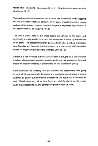 realise what I was doing. I guess we still do it. I think risk has to be on our mind
at all times. (2.17.2)
There will be an initial assessment and a further risk assessment will be triggered
for any reasonably additional concern. In my case, probably 6 monthly review
and any other reviews, however, any time the person expresses any concerns, a
risk assessment will be triggered. (3.1.3)
The way it works here is that most people are referred to the team, and
individually are allocated by rota. An initial assessment is made by one member
of the team. The assessment is then discussed with other members of the team
on a Tuesday and then after that there should be some form of MDT discussion
on risk for anyone who goes on the enhanced CPA. (3.4.0)
If there is a risk identified every risk assessment is brought up at the allocation
meeting, when we have assessed a patient we have a risk assessment form and
that at the allocation meeting is presented to the rest of the team. (4.6.0)
From admission we currently use the standard risk assessment form going
through all the questions with the patient and identifying areas that are problems
and then as part of our feedback to the team we talk about risk assessment as
well. We talk about any risk we have found and what the plan is for intervention
and if it is necessary to put any contingency plans in place. (S.1.0.F)
269
 
