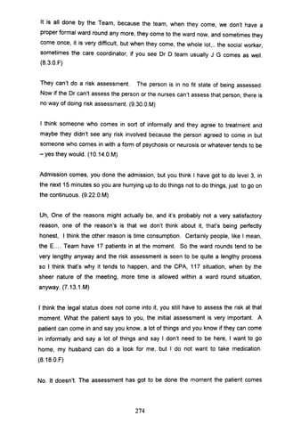 It is all done by the Team, because the team, when they come, we don't have a
proper formal ward round any more, they come to the ward now, and sometimes they
come once, it is very difficult, but when they come, the whole lot,.. the social worker,
sometimes the care coordinator, if you see Dr 0 team usually J G comes as well.
(B.3.0.F)
They can't do a risk assessment. The person is in no fit state of being assessed.
Now if the Dr can't assess the person or the nurses can't assess that person, there is
no way of doing risk assessment. (9.30.0.M)
I think someone who comes in sort of informally and they agree to treatment and
maybe they didn't see any risk involved because the person agreed to come in but
someone who comes in with a form of psychosis or neurosis or whatever tends to be
- yes they would. (10.14.0.M)
Admission comes, you done the admission, but you think I have got to do level 3, in
the next 15 minutes so you are hurrying up to do things not to do things, just to go on
the continuous. (9.22.0.M)
Uh, One of the reasons might actually be, and it's probably not a very satisfactory
reason, one of the reason's is that we don't think about it, that's being perfectly
honest, I think the other reason is time consumption. Certainly people, like I mean,
the E.... Team have 17 patients in at the moment. So the ward rounds tend to be
very lengthy anyway and the risk assessment is seen to be quite a lengthy process
so I think that's why it tends to happen, and the CPA, 117 situation, when by the
sheer nature of the meeting, more time is allowed within a ward round situation,
anyway. (7.13.1.M)
I think the legal status does not come into it, you still have to assess the risk at that
moment. What the patient says to you, the initial assessment is very important. A
patient can come in and say you know, a lot of things and you know if they can come
in informally and say a lot of things and say I don't need to be here, I want to go
home, my husband can do a look for me, but I do not want to take medication.
(B.1B.O.F)
No. It doesn't. The assessment has got to be done the moment the patient comes
274
 