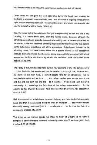 into hospital whether we know the patient or not, we have to do it. (9.19.0.M)
Other times we can give the feed back also during the hand over, making the
feedback to whoever come and take over and also that is ongoing handover from
night to days morning afternoon - keep handing over, and when you delegate jobs
you the tell staff what the risk is. (6.26.1.M)
Yes, the nurse doing the admission has got a responsibility as well and this is why
certainly, if it hasn't been done, then the named nurse, because although the
admitting nurse should again be the one that's making sure, at the end of the day, it's
the named nurse who becomes ultimately responsible for that file and for that patient,
so the duty doctor should deal with all the admissions. If she hasn't, it should be the
admitting nurse, but there should never be a patient without a risk assessment
because the named nurse then becomes solely responsible for ensuring that that risk
assessment is done and I don't agree with that because I think that's down to the
doctors. (7.13.0.M)
The Policy is that, you need to make sure all new additions or any who come down to
...... that the initial risk assessment not the detailed or thorough one, is done and I
put down on the form here, to remind people risks for all admissions. So far
everybody is aware and we do a ........ and before say last year we use to do it , me
and the and the staff, me and the do it together - I tick it and I get the Dr to
countersign it. Nowadays the Dr's does all the writing, documentation for the
patient, so far, anyway, because I have seen another of a yellow risk assessment
form. (8.1.0.F)
Risk is assessed on a daily basis because obviously you have to do that on a daily
basis and then it is assessed along the lines of whatever ...... set yourself targets
obviously, weekly, and monthly as it .... or relapses or ... so it's done like that - it is
an ongoing process. (10.5.0.M)
You know we are human beings, we know we finish at 2:30pm so we want to
complete it before we leave or before somebody comes at 8:30 we have got to finish
it before 9:00. (9.25.0.M)
275
 