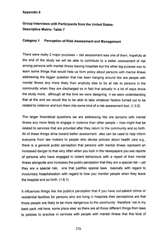 Appendix 6
Group Interviews with Participants from the United States-
Descriptive Matrix- Table 7
Category 1 Perception of Risk Assessment and Management
There were really 2 major purposes - risk assessment was one of them, hopefully at
the end of the study we will be able to contribute to a better assessment of risk
among persons with mental illness leaving hospitals but the other big purpose was to
learn some things that would help us form policy about persons with mental illness
addressing the bigger question that has been hanging around like are people with
mental illness any more likely than anybody else to be at risk to persons in the
community when they are discharged so in fact that actually in a lot of ways drove
the study more, although all the time we were designing it we were understanding
that at the end we would like to be able to take whatever factors turned out to be
related to violence and turn them into some kind of a risk assessment tool. (1.3.2)
The larger theoretical questions we are addressing like are persons with mental
illness any more likely to engage in violence than other people - how might that be
related to services that are provided after they return to the community and so forth.
All of these things drive toward better assessment also can be used to help inform
everyone from law makers to people who devise policies about health care e.g.,
there is a general public perception that persons with mental illness represent an
increased danger to that very often when you look in the newspapers you see reports
of persons who have engaged in violent behaviours with a report of their mental
illness alongside and increases the public perception that they are a special risk - yet
they are a special risk, one that justifies special laws basically with regard to
involuntary hospitalisation with regard to how you monitor people when they leave
the hospital and so forth. (1.6.1)
It influences things like the public's perception that if you have out-patient clinics or
residential facilities for persons who are living in hospitals their perceptions are that
those people are likely to be more dangerous to the community therefore 'not in my
back yard, not here, some place else' so there are all those different things from laws
to policies to practice in services with people with mental illness that this kind of
276
 