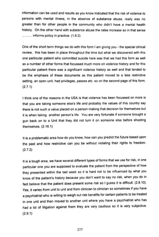 information can be used and results as you know indicated that the risk of violence to
persons with mental illness, in the absence of substance abuse, really was no
greater than for other people in the community who didn't have a mental health
history. On the other hand with substance abuse the rates increase so in that sense
......... informs policy in practice. (1.6.2)
One of the short term things we do with this form I am giving you - the special clinical
review, this has been in place throughout the time but what we discovered with this
one particular patient who committed suicide here was that we had this form as well
as a number of other forms that focussed much more on violence history and for this
particular patient there was a significant violence history as well and that tended to
be the emphasis of these documents as this patient moved to a less restrictive
setting, an open unit, had privileges, passes etc. so on the second page of this form.
(2.7.1)
I think one of the reasons in the USA is that violence has been focussed on more is
that you are taking someone else's life and probably the values of this country say
there is not such a value placed on a person making that decision for themselves but
it is when taking another person's life. You are very fortunate if someone brought a
gun back on to a Unit that they did not turn it on someone else before shooting
themselves. (2.16.1)
It is a problematic area how do you know, how can you predict the future based upon
the past and how restrictive can you be without violating their rights to freedom.
(2.7.2)
It is a tough area, we have several different types of forms that we use for risk, in one
particular one you are supposed to evaluate the patient from the perspective of how
they presented within the last week so it is hard not to be influenced by what you
know of the patient's history because you don't want to say no risk, when you do in
fact believe that the patient does present some risk so I guess it is difficult. (2.8.10).
Yes it varies from unit to unit and from clinician to clinician so sometimes if you have,
a psychiatrist who is willing to weigh out risk benefits for certain patients to be treated
in one unit and then moved to another unit where you have a psychiatrist who has
had a lot of litigation against them they are very cautious so it is very subjective.
(2.9.1)
277
 