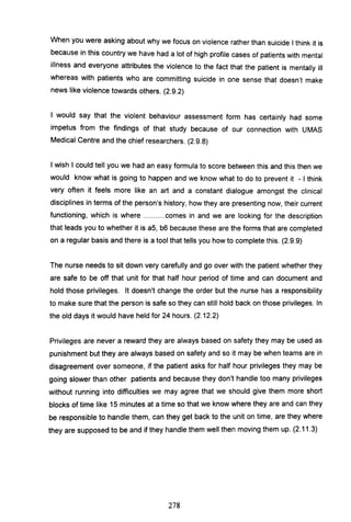 When you were asking about why we focus on violence rather than suicide I think it is
because in this country we have had a lot of high profile cases of patients with mental
illness and everyone attributes the violence to the fact that the patient is mentally ill
whereas with patients who are committing suicide in one sense that doesn't make
news like violence towards others. (2.9.2)
I would say that the violent behaviour assessment form has certainly had some
impetus from the findings of that study because of our connection with UMAS
Medical Centre and the chief researchers. (2.9.8)
I wish I could tell you we had an easy formula to score between this and this then we
would know what is going to happen and we know what to do to prevent it - I think
very often it feels more like an art and a constant dialogue amongst the clinical
disciplines in terms of the person's history, how they are presenting now, their current
functioning, which is where ......... comes in and we are looking for the description
that leads you to whether it is a5, b6 because these are the forms that are completed
on a regular basis and there is a tool that tells you how to complete this. (2.9.9)
The nurse needs to sit down very carefully and go over with the patient whether they
are safe to be off that unit for that half hour period of time and can document and
hold those privileges. It doesn't change the order but the nurse has a responsibility
to make sure that the person is safe so they can still hold back on those privileges. In
the old days it would have held for 24 hours. (2.12.2)
Privileges are never a reward they are always based on safety they may be used as
punishment but they are always based on safety and so it may be when teams are in
disagreement over someone, if the patient asks for half hour privileges they may be
going slower than other patients and because they don't handle too many privileges
without running into difficulties we may agree that we should give them more short
blocks of time like 15 minutes at a time so that we know where they are and can they
be responsible to handle them, can they get back to the unit on time, are they where
they are supposed to be and if they handle them well then moving them up. (2.11.3)
278
 