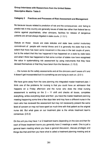 Group Interviews with Researchers from the United States-
Descriptive Matrix- Table 9
Category 3 Practices and Processes of Risk Assessment and Management
No because issues related to prediction of risk and the consequences and failing to
predict risk in this country are generally issues of state law rather than federal law so
claims against psychiatrists, other clinicians, facilities for release of dangerous
patients are almost always litigated in state courts. (1.13.1)
Statute on those issues are state statutes and state laws control involuntary
commitment of people with mental illness and it is generally the state that to the
extent that there has been some movement in this area in the last couple of years,
but to the extent that this has happened it has happened on a state by state basis
and what I think has happened is that some number of states now have recognised
the value in systematising risk assessment by using instruments that they have
devised themselves or that they have taken from the literature. (1.13.2)
.... the nurses do the safety assessments and all the clinicians aren't aware of it and
it doesn't get incorporated but it is something we are trying to work on. (2.5.1)
We have gone away from the care planning into integrated master treatment plan. I
think one of the problems for nursing is that you could have an admission that
happens on a Friday afternoon and the nurse who does the initial nursing
assessment is working on the 3 - 11 shift and checks all boxes, completes
everything, writes everything down and then you have the master treatment planning
meeting happening some time a few days later and may have a different nurse in the
room who has reviewed the assessment but may not necessarily present the same
level of concern or may not have spent as much time with that patient as the original
nurse did. But what goes on our treatment plan is the whole treatment team's
consensus. (2.5.2)
On the unit you may have 1 or 2 treatment teams depending on the size and then for
each of those treatment teams you generally have 2 meetings a week. One is just a
general team meeting where you have a general discussion, discuss privileges and
things like that and then you have what is called a treatment planning meeting and at
281
 