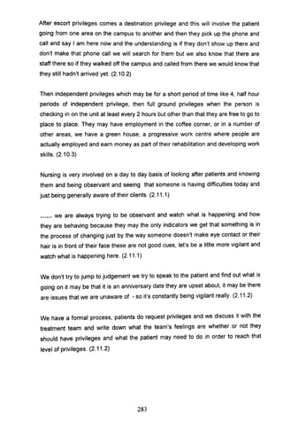 After escort privileges comes a destination privilege and this will involve the patient
going from one area on the campus to another and then they pick up the phone and
call and say I am here now and the understanding is if they don't show up there and
don't make that phone call we will search for them but we also know that there are
staff there so if they walked off the campus and called from there we would know that
they still hadn't arrived yet. (2.10.2)
Then independent privileges which may be for a short period of time like 4, half hour
periods of independent privilege, then full ground privileges when the person is
checking in on the unit at least every 2 hours but other than that they are free to go to
place to place. They may have employment in the coffee corner, or in a number of
other areas, we have a green house, a progressive work centre where people are
actually employed and earn money as part of their rehabilitation and developing work
skills. (2.10.3)
Nursing is very involved on a day to day basis of looking after patients and knowing
them and being observant and seeing that someone is having difficulties today and
just being generally aware of their clients. (2.11.1)
...•.. we are always trying to be observant and watch what is happening and how
they are behaving because they may the only indicators we get that something is in
the process of changing just by the way someone doesn't make eye contact or their
hair is in front of their face these are not good cues, let's be a little more vigilant and
watch what is happening here. (2.11.1)
We don't try to jump to judgement we try to speak to the patient and find out what is
going on it may be that it is an anniversary date they are upset about, it may be there
are issues that we are unaware of - so it's constantly being vigilant really. (2.11.2)
We have a formal process, patients do request privileges and we discuss it with the
treatment team and write down what the team's feelings are whether or not they
should have privileges and what the patient may need to do in order to reach that
level of privileges. (2.11.2)
283
 